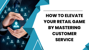 How To Elevate Your Retail Game By Mastering Customer Service